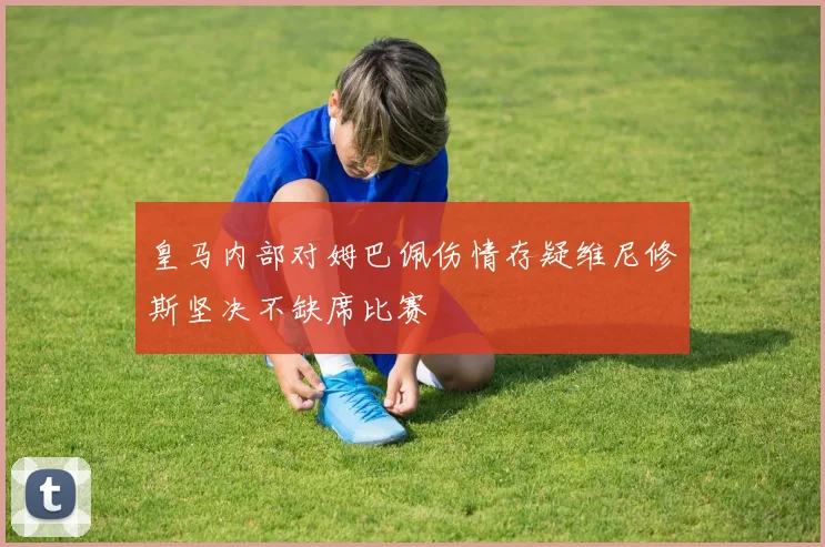 皇马内部对姆巴佩伤情存疑维尼修斯坚决不缺席比赛
