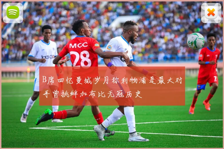 B席回忆曼城岁月称利物浦是最大对手曾挑衅加布比无冠历史
