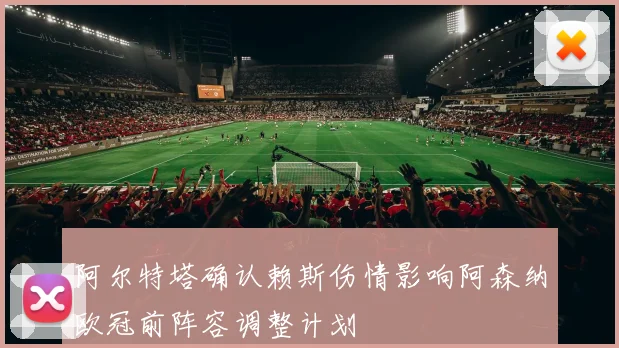 阿尔特塔确认赖斯伤情影响阿森纳欧冠前阵容调整计划