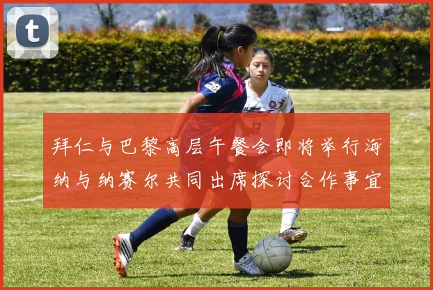 拜仁与巴黎高层午餐会即将举行海纳与纳赛尔共同出席探讨合作事宜