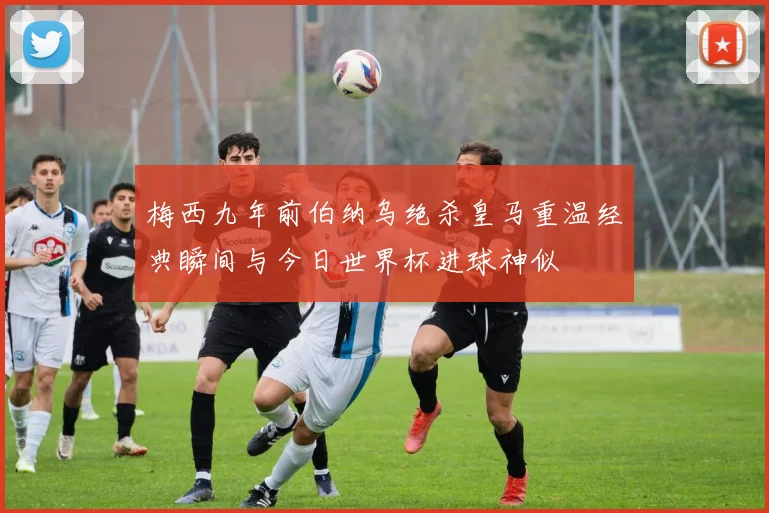 梅西九年前伯纳乌绝杀皇马重温经典瞬间与今日世界杯进球神似