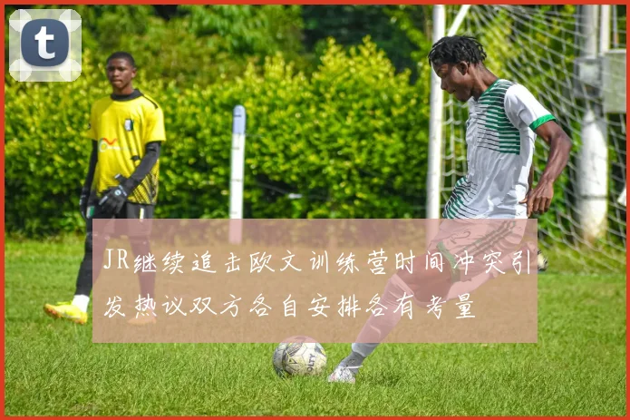 JR继续追击欧文训练营时间冲突引发热议双方各自安排各有考量