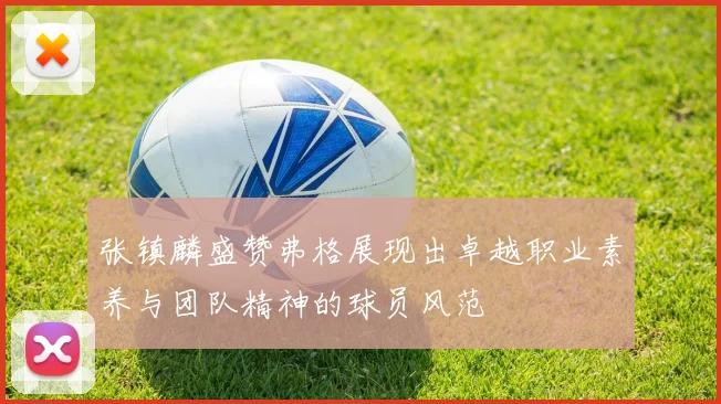 张镇麟盛赞弗格展现出卓越职业素养与团队精神的球员风范