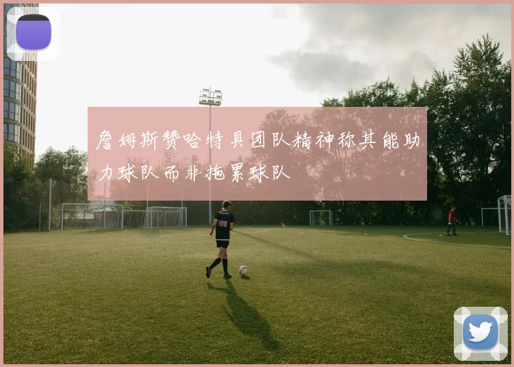 詹姆斯赞哈特具团队精神称其能助力球队而非拖累球队