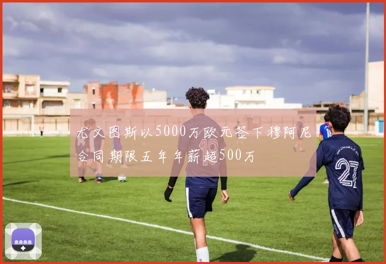 尤文图斯以5000万欧元签下穆阿尼合同期限五年年薪超500万