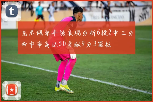 克尼佩尔半场表现分析6投2中三分命中率高达50贡献9分3篮板