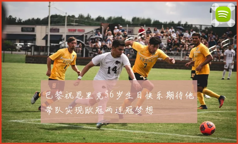 巴黎祝恩里克56岁生日快乐期待他带队实现欧冠两连冠梦想