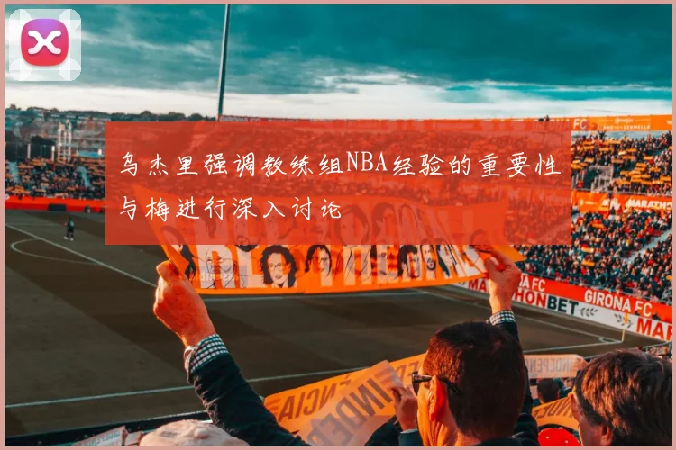 乌杰里强调教练组NBA经验的重要性与梅进行深入讨论