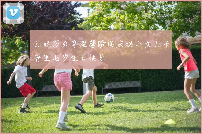 瓦妮莎分享温馨瞬间庆祝小女儿卡普里七岁生日快乐