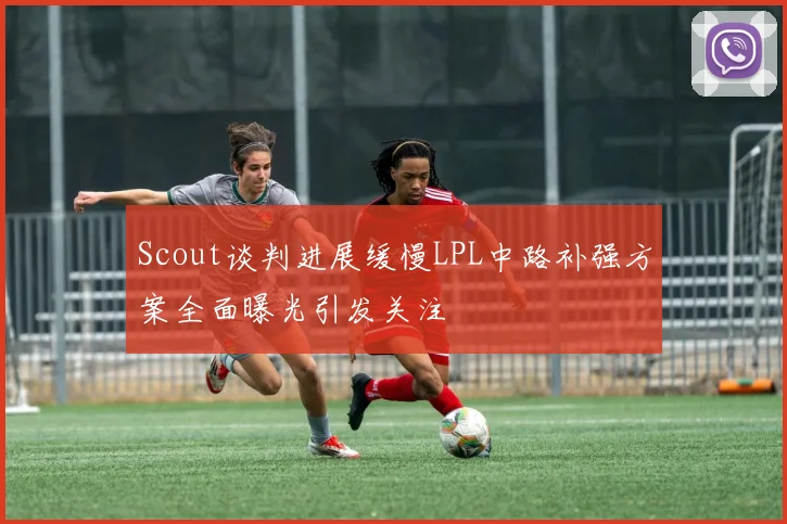 Scout谈判进展缓慢LPL中路补强方案全面曝光引发关注