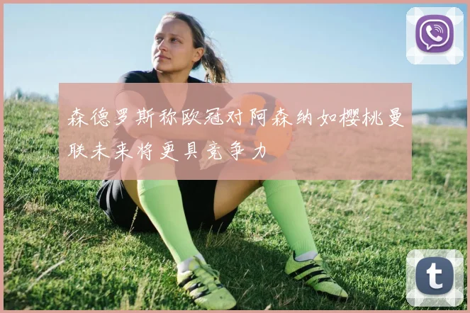 森德罗斯称欧冠对阿森纳如樱桃曼联未来将更具竞争力