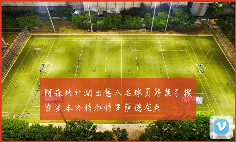 阿森纳计划出售八名球员筹集引援资金本怀特和特罗萨德在列