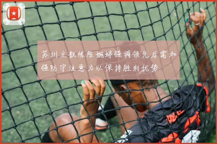 苏州主教练陈婉婷强调领先后需加强防守注意力以保持胜利优势