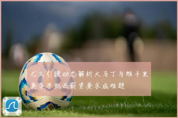 尤文引援动态解析大马丁与维卡里奥争夺凯西薪资要求成难题