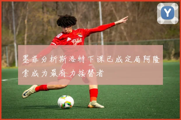 墨菲分析斯洛特下课已成定局阿隆索成为最有力接替者