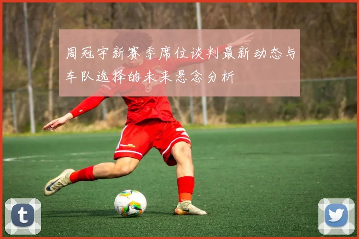 周冠宇新赛季席位谈判最新动态与车队选择的未来悬念分析