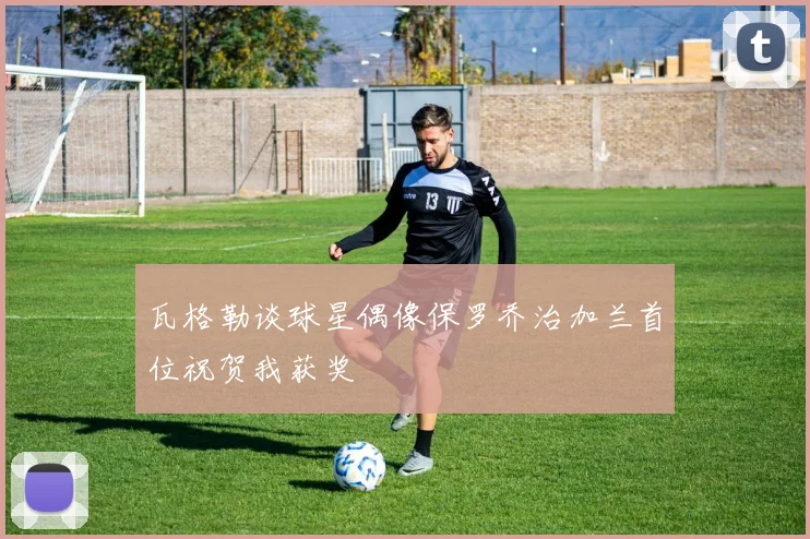 瓦格勒谈球星偶像保罗乔治加兰首位祝贺我获奖