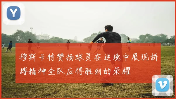 穆斯卡特赞扬球员在逆境中展现拼搏精神全队应得胜利的荣耀
