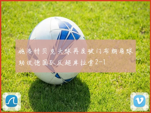 施洛特贝克头球再度破门布朗角球助攻德国队反超库拉索2-1