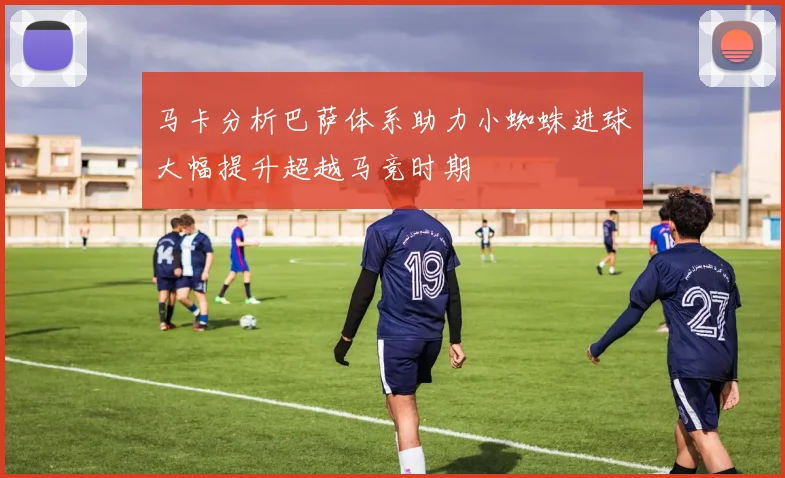 马卡分析巴萨体系助力小蜘蛛进球大幅提升超越马竞时期