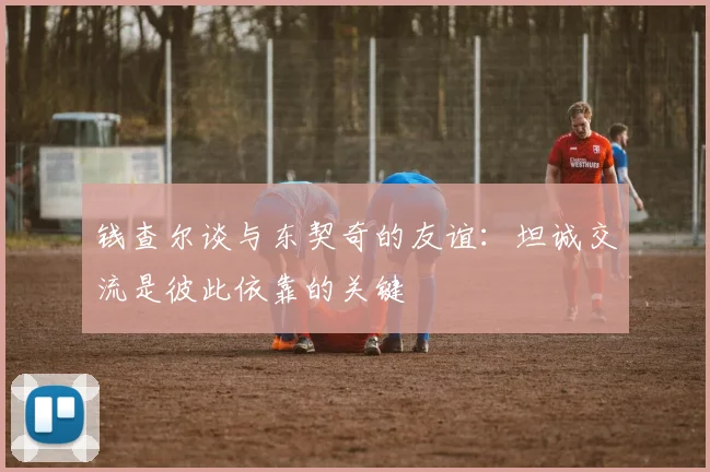 钱查尔谈与东契奇的友谊：坦诚交流是彼此依靠的关键
