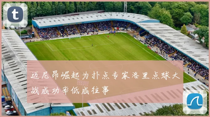 迈尼昂崛起为扑点专家洛里点球大战成功率低成往事