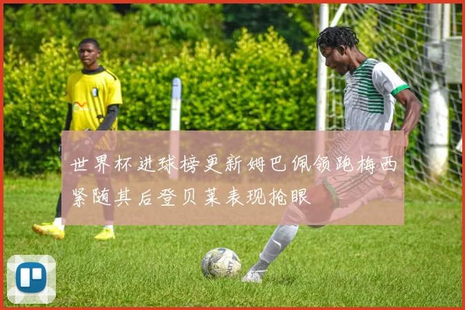 世界杯进球榜更新姆巴佩领跑梅西紧随其后登贝莱表现抢眼