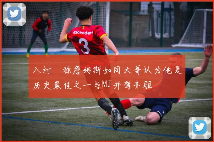 八村塁称詹姆斯如同大哥认为他是历史最佳之一与MJ并驾齐驱